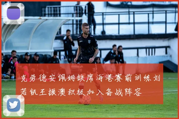 克劳德安佩姆缺席海港赛前训练刘若钒王振澳积极加入备战阵容