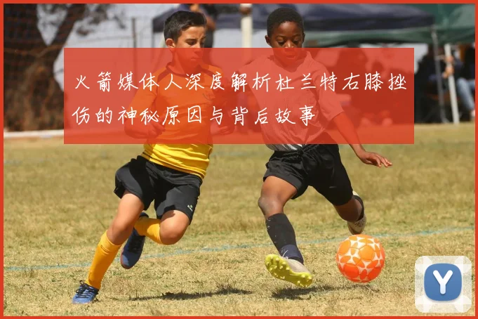 火箭媒体人深度解析杜兰特右膝挫伤的神秘原因与背后故事
