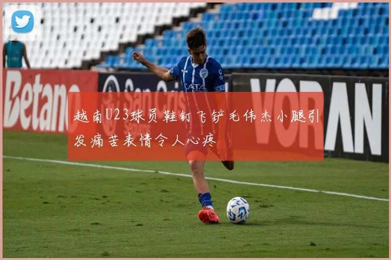 越南U23球员鞋钉飞铲毛伟杰小腿引发痛苦表情令人心疼