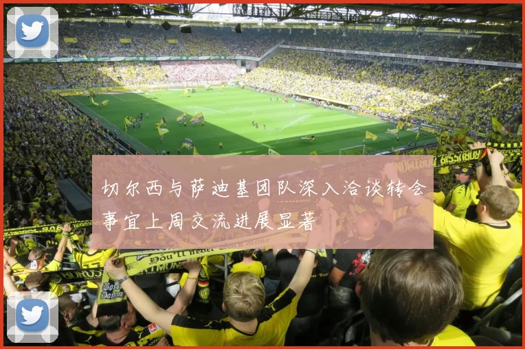 切尔西与萨迪基团队深入洽谈转会事宜上周交流进展显著