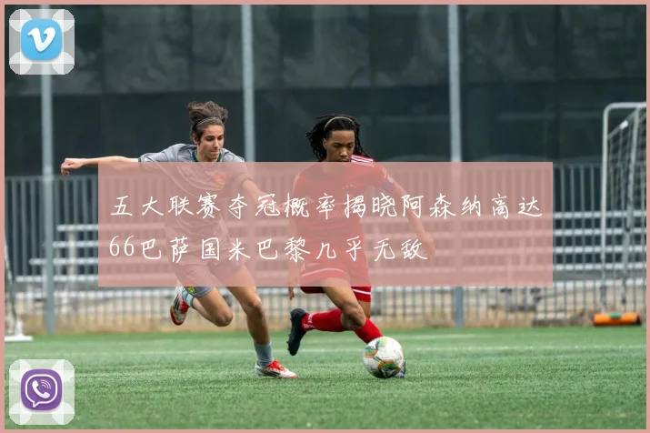 五大联赛夺冠概率揭晓阿森纳高达66巴萨国米巴黎几乎无敌