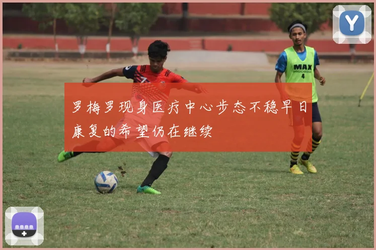 罗梅罗现身医疗中心步态不稳早日康复的希望仍在继续
