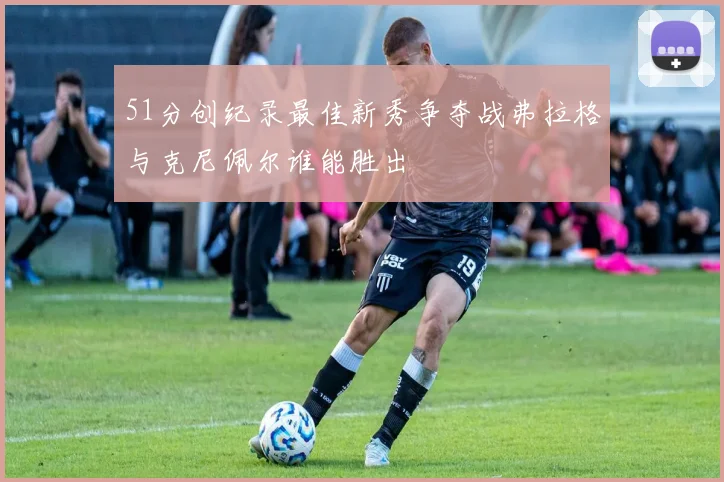 51分创纪录最佳新秀争夺战弗拉格与克尼佩尔谁能胜出