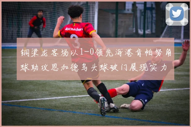 铜梁龙客场以1-0领先海港肯帕努角球助攻恩加德乌头球破门展现实力