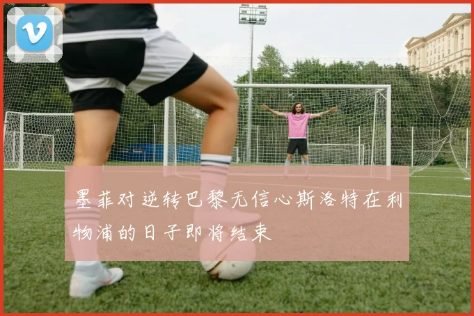 墨菲对逆转巴黎无信心斯洛特在利物浦的日子即将结束