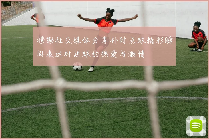 穆勒社交媒体分享补时点球精彩瞬间表达对进球的热爱与激情