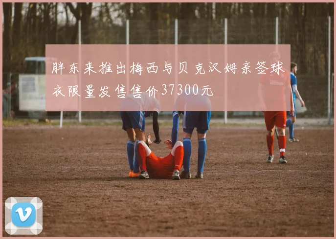胖东来推出梅西与贝克汉姆亲签球衣限量发售售价37300元