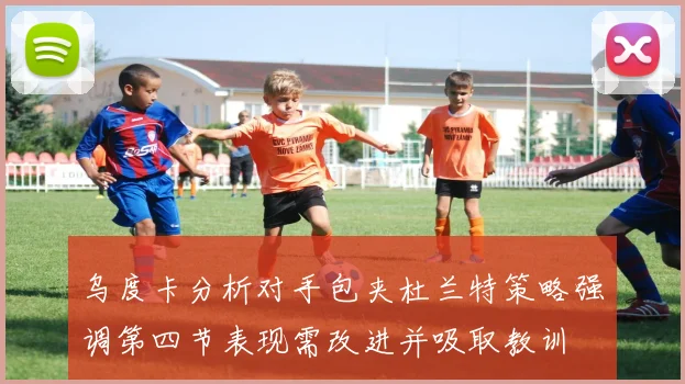 乌度卡分析对手包夹杜兰特策略强调第四节表现需改进并吸取教训