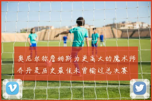 奥尼尔称詹姆斯为更高大的魔术师乔丹是历史最佳未曾输过总决赛