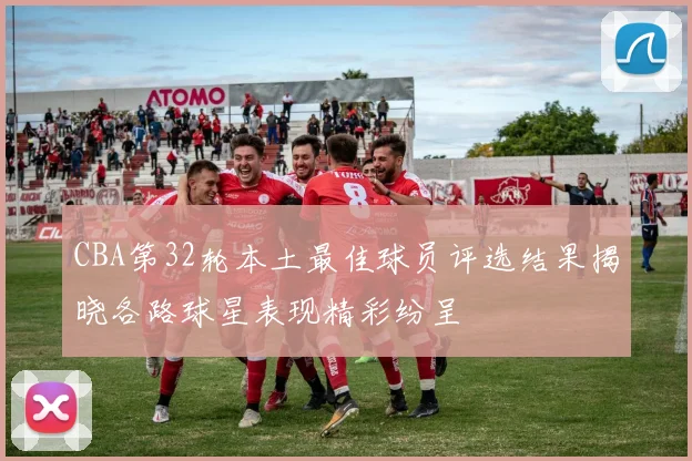 CBA第32轮本土最佳球员评选结果揭晓各路球星表现精彩纷呈