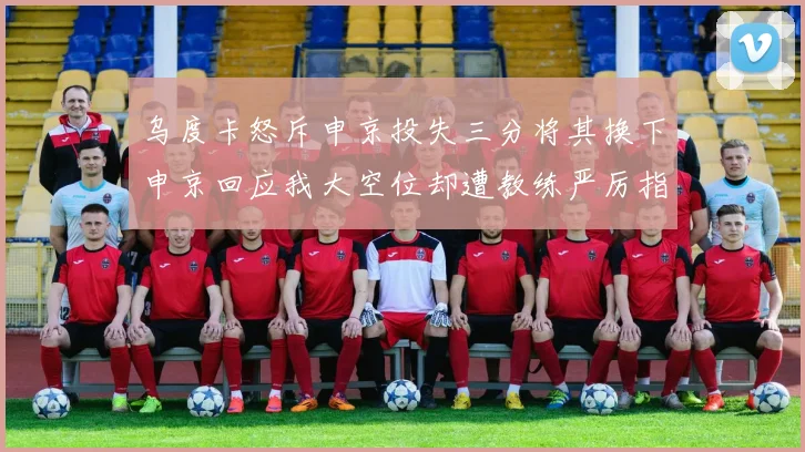 乌度卡怒斥申京投失三分将其换下申京回应我大空位却遭教练严厉指责