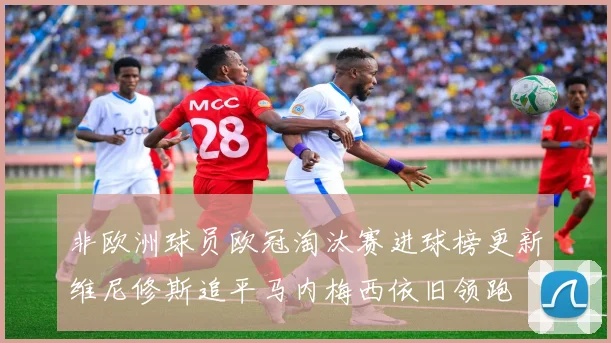 非欧洲球员欧冠淘汰赛进球榜更新维尼修斯追平马内梅西依旧领跑