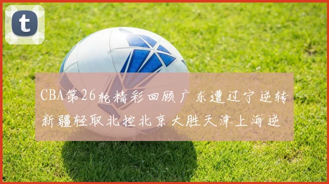 CBA第26轮精彩回顾广东遭辽宁逆转新疆轻取北控北京大胜天津上海逆转青岛展现实力