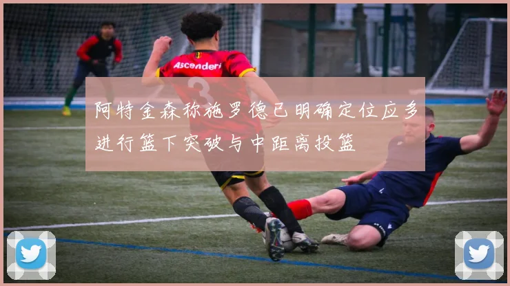 阿特金森称施罗德已明确定位应多进行篮下突破与中距离投篮