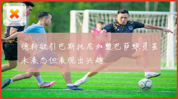 德科欲引巴斯托尼加盟巴萨球员虽未表态但表现出兴趣
