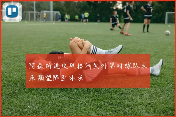 阿森纳进攻风格消失外界对球队未来期望降至冰点